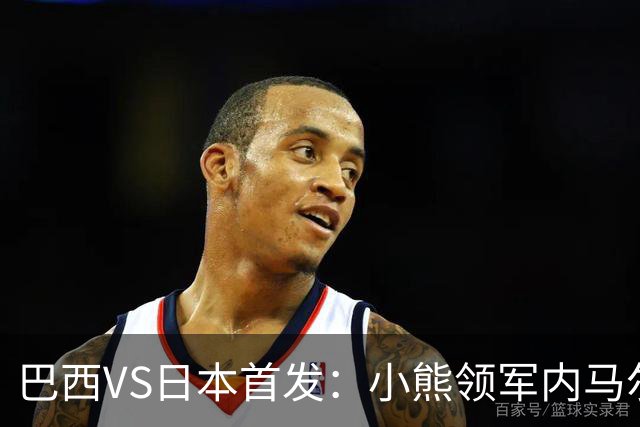巴西VS日本首发：小熊领军内马尔替补 库尼亚配拉扬