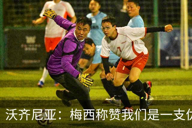 沃齐尼亚：梅西称赞我们是一支优秀的球队，我愿意去巴西踢球